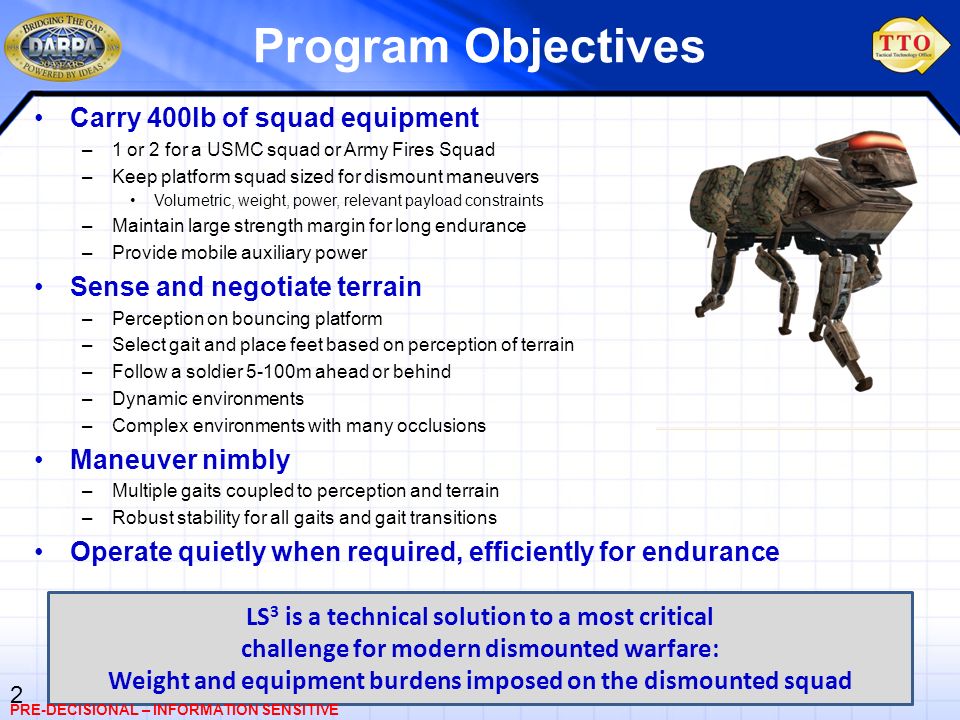 2 Program Objectives Carry 400lb of squad equipment –1 or 2 for a USMC squad or Army Fires Squad –Keep platform squad sized for dismount maneuvers Volumetric, weight, power, relevant payload constraints –Maintain large strength margin for long endurance –Provide mobile auxiliary power Sense and negotiate terrain –Perception on bouncing platform –Select gait and place feet based on perception of terrain –Follow a soldier 5-100m ahead or behind –Dynamic environments –Complex environments with many occlusions Maneuver nimbly –Multiple gaits coupled to perception and terrain –Robust stability for all gaits and gait transitions Operate quietly when required, efficiently for endurance LS 3 is a technical solution to a most critical challenge for modern dismounted warfare: Weight and equipment burdens imposed on the dismounted squad PRE-DECISIONAL – INFORMATION SENSITIVE