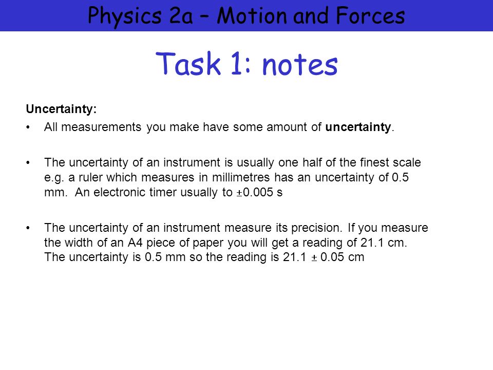 Physics 2a – Motion and Forces Task 1: notes Uncertainty: All measurements you make have some amount of uncertainty.
