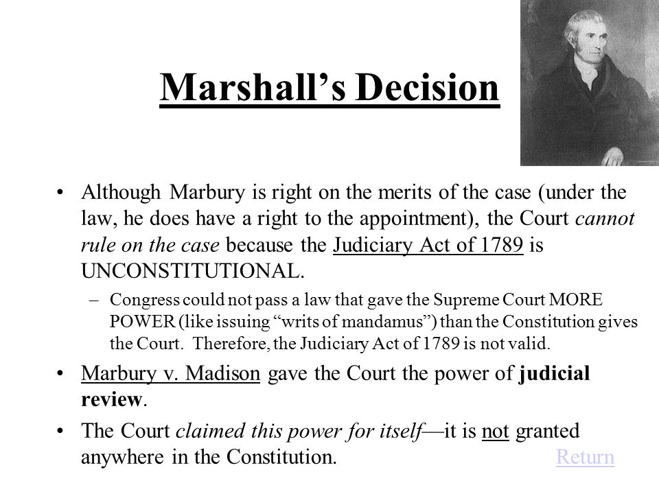 Marshall’s Decision Although Marbury is right on the merits of the case (under the law, he does have a right to the appointment), the Court cannot rule on the case because the Judiciary Act of 1789 is UNCONSTITUTIONAL.
