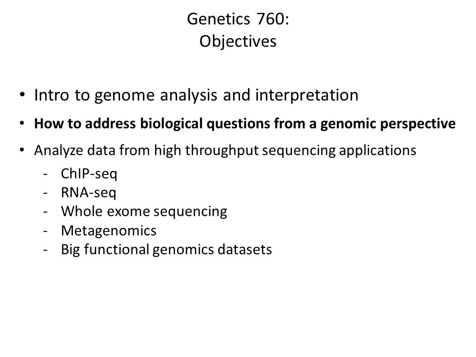 Genetics 760: Objectives Intro to genome analysis and interpretation How to address biological questions from a genomic perspective Analyze data from high throughput sequencing applications -ChIP-seq -RNA-seq -Whole exome sequencing -Metagenomics -Big functional genomics datasets