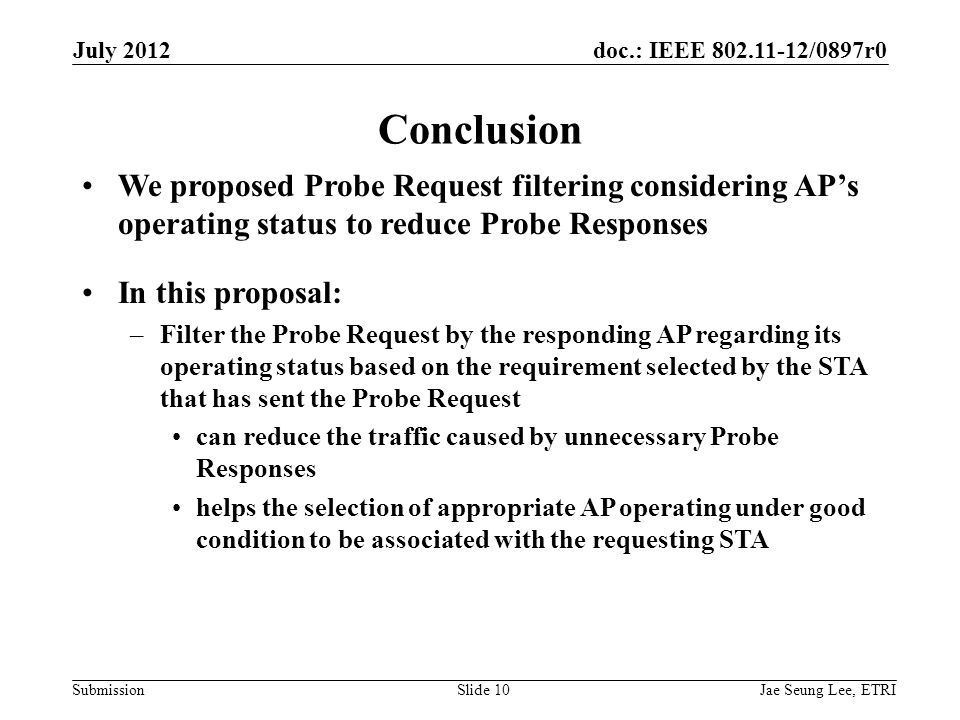 doc.: IEEE /0897r0 Submission Conclusion We proposed Probe Request filtering considering AP’s operating status to reduce Probe Responses In this proposal: –Filter the Probe Request by the responding AP regarding its operating status based on the requirement selected by the STA that has sent the Probe Request can reduce the traffic caused by unnecessary Probe Responses helps the selection of appropriate AP operating under good condition to be associated with the requesting STA Jae Seung Lee, ETRISlide 10 July 2012