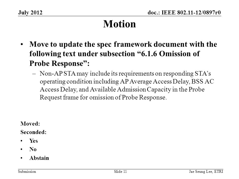 doc.: IEEE /0897r0 SubmissionSlide 11 Motion Move to update the spec framework document with the following text under subsection Omission of Probe Response : –Non-AP STA may include its requirements on responding STA’s operating condition including AP Average Access Delay, BSS AC Access Delay, and Available Admission Capacity in the Probe Request frame for omission of Probe Response.