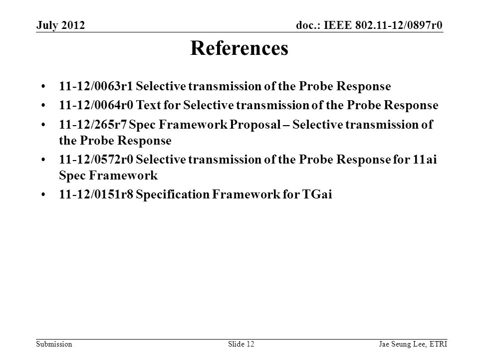 doc.: IEEE /0897r0 SubmissionSlide 12 References 11-12/0063r1 Selective transmission of the Probe Response 11-12/0064r0 Text for Selective transmission of the Probe Response 11-12/265r7 Spec Framework Proposal – Selective transmission of the Probe Response 11-12/0572r0 Selective transmission of the Probe Response for 11ai Spec Framework 11-12/0151r8 Specification Framework for TGai Jae Seung Lee, ETRI July 2012