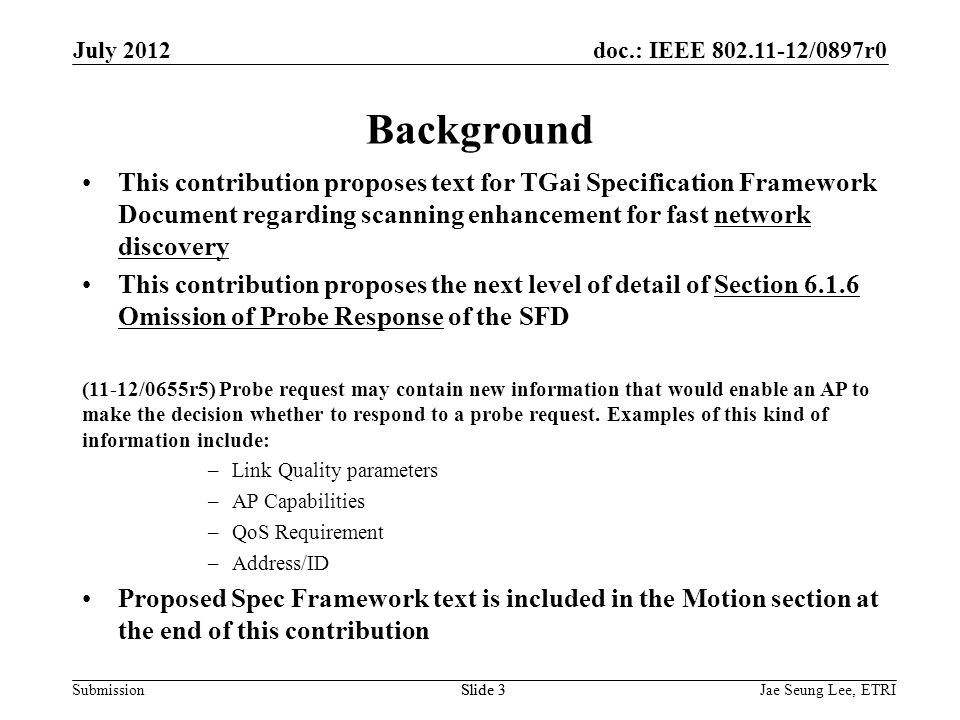 doc.: IEEE /0897r0 SubmissionSlide 3 Background This contribution proposes text for TGai Specification Framework Document regarding scanning enhancement for fast network discovery This contribution proposes the next level of detail of Section Omission of Probe Response of the SFD (11-12/0655r5) Probe request may contain new information that would enable an AP to make the decision whether to respond to a probe request.