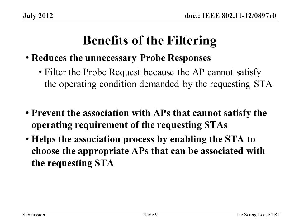 doc.: IEEE /0897r0 Submission Reduces the unnecessary Probe Responses Filter the Probe Request because the AP cannot satisfy the operating condition demanded by the requesting STA Prevent the association with APs that cannot satisfy the operating requirement of the requesting STAs Helps the association process by enabling the STA to choose the appropriate APs that can be associated with the requesting STA Benefits of the Filtering Jae Seung Lee, ETRISlide 9 July 2012