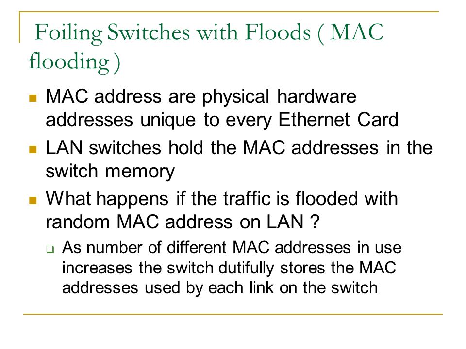 Foiling Switches with Floods ( MAC flooding ) MAC address are physical hardware addresses unique to every Ethernet Card LAN switches hold the MAC addresses in the switch memory What happens if the traffic is flooded with random MAC address on LAN .