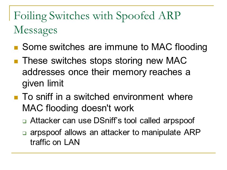 Foiling Switches with Spoofed ARP Messages Some switches are immune to MAC flooding These switches stops storing new MAC addresses once their memory reaches a given limit To sniff in a switched environment where MAC flooding doesn t work  Attacker can use DSniff’s tool called arpspoof  arpspoof allows an attacker to manipulate ARP traffic on LAN