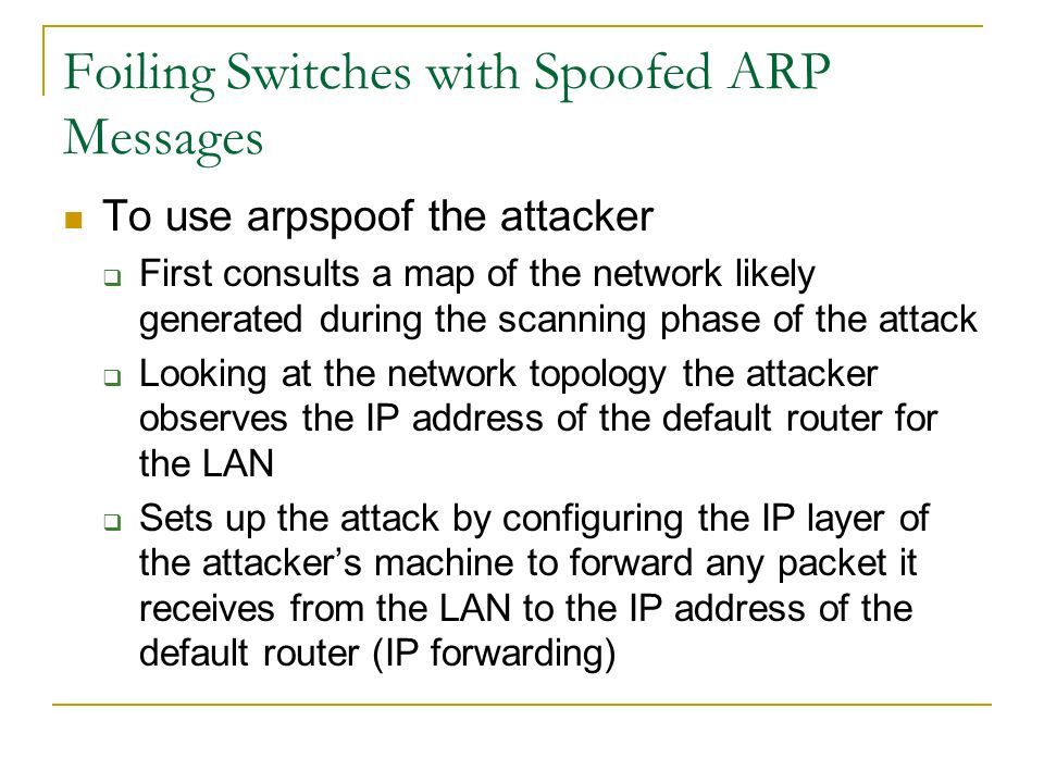 Foiling Switches with Spoofed ARP Messages To use arpspoof the attacker  First consults a map of the network likely generated during the scanning phase of the attack  Looking at the network topology the attacker observes the IP address of the default router for the LAN  Sets up the attack by configuring the IP layer of the attacker’s machine to forward any packet it receives from the LAN to the IP address of the default router (IP forwarding)