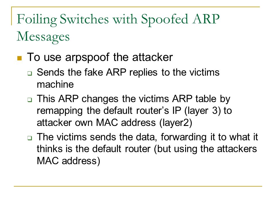 Foiling Switches with Spoofed ARP Messages To use arpspoof the attacker  Sends the fake ARP replies to the victims machine  This ARP changes the victims ARP table by remapping the default router’s IP (layer 3) to attacker own MAC address (layer2)  The victims sends the data, forwarding it to what it thinks is the default router (but using the attackers MAC address)