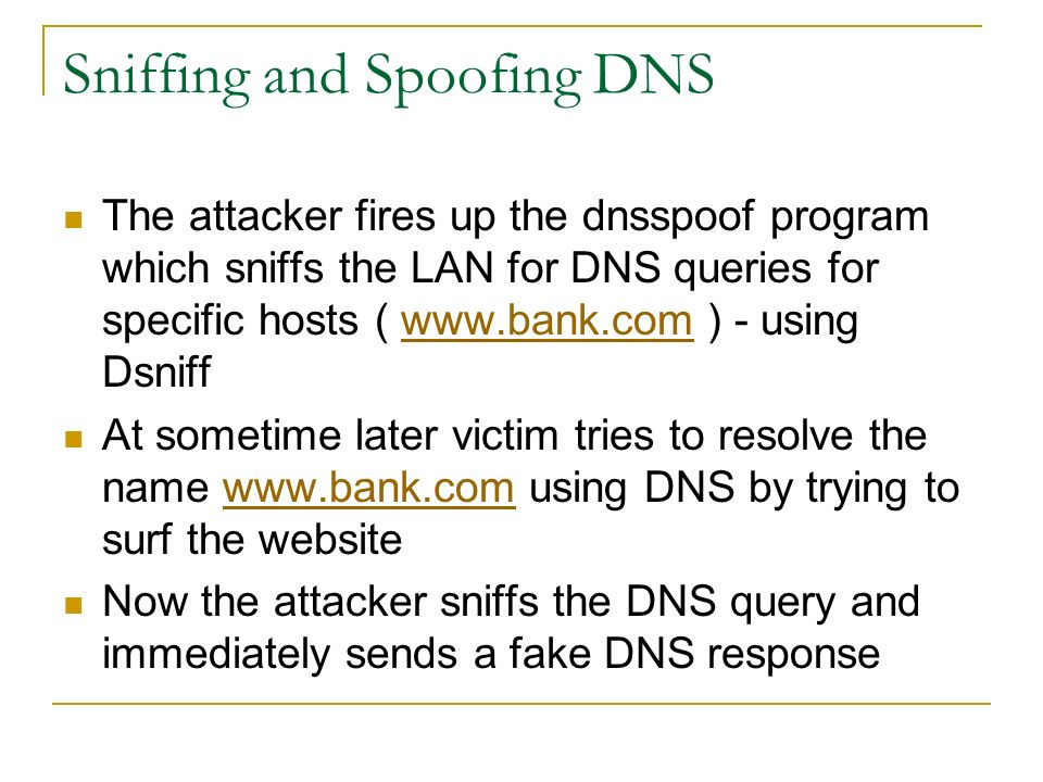 Sniffing and Spoofing DNS The attacker fires up the dnsspoof program which sniffs the LAN for DNS queries for specific hosts (   ) - using Dsniffwww.bank.com At sometime later victim tries to resolve the name   using DNS by trying to surf the websitewww.bank.com Now the attacker sniffs the DNS query and immediately sends a fake DNS response