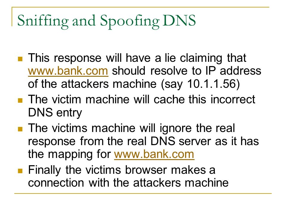 Sniffing and Spoofing DNS This response will have a lie claiming that   should resolve to IP address of the attackers machine (say )   The victim machine will cache this incorrect DNS entry The victims machine will ignore the real response from the real DNS server as it has the mapping for   Finally the victims browser makes a connection with the attackers machine