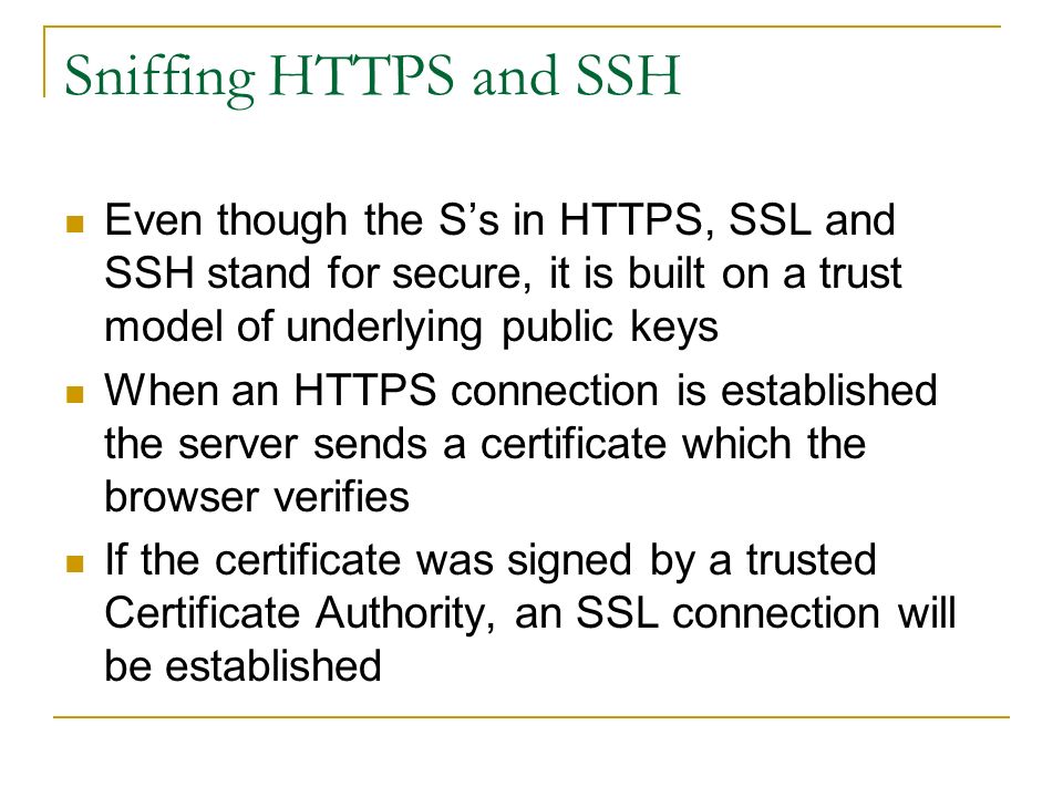 Sniffing HTTPS and SSH Even though the S’s in HTTPS, SSL and SSH stand for secure, it is built on a trust model of underlying public keys When an HTTPS connection is established the server sends a certificate which the browser verifies If the certificate was signed by a trusted Certificate Authority, an SSL connection will be established