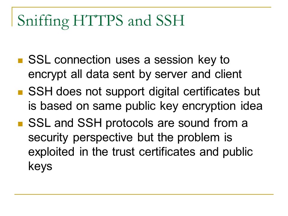 Sniffing HTTPS and SSH SSL connection uses a session key to encrypt all data sent by server and client SSH does not support digital certificates but is based on same public key encryption idea SSL and SSH protocols are sound from a security perspective but the problem is exploited in the trust certificates and public keys