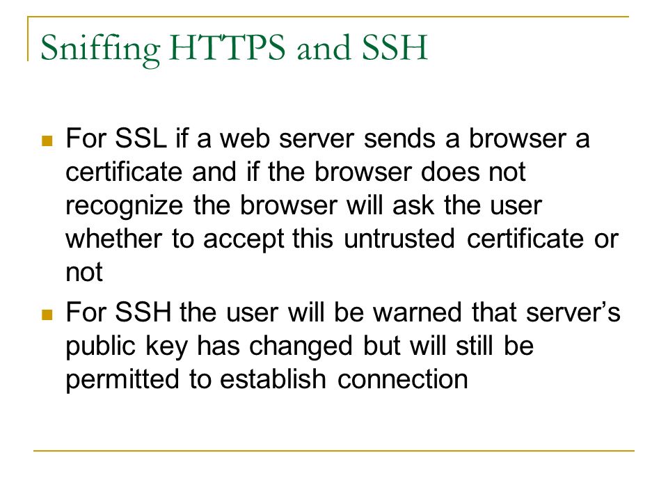 Sniffing HTTPS and SSH For SSL if a web server sends a browser a certificate and if the browser does not recognize the browser will ask the user whether to accept this untrusted certificate or not For SSH the user will be warned that server’s public key has changed but will still be permitted to establish connection