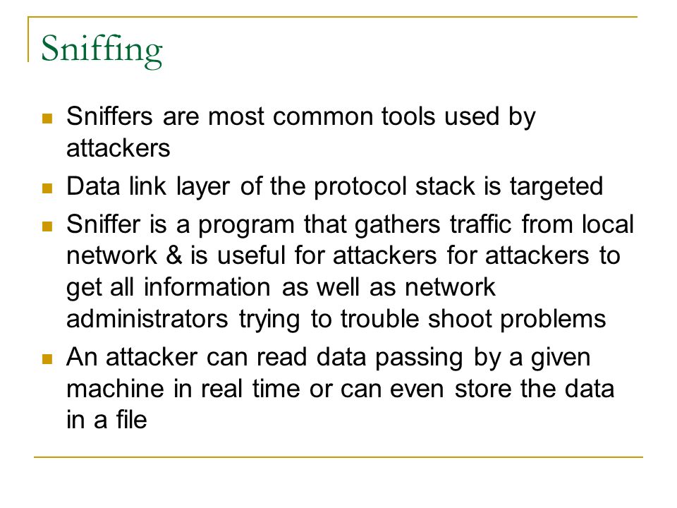 Sniffing Sniffers are most common tools used by attackers Data link layer of the protocol stack is targeted Sniffer is a program that gathers traffic from local network & is useful for attackers for attackers to get all information as well as network administrators trying to trouble shoot problems An attacker can read data passing by a given machine in real time or can even store the data in a file