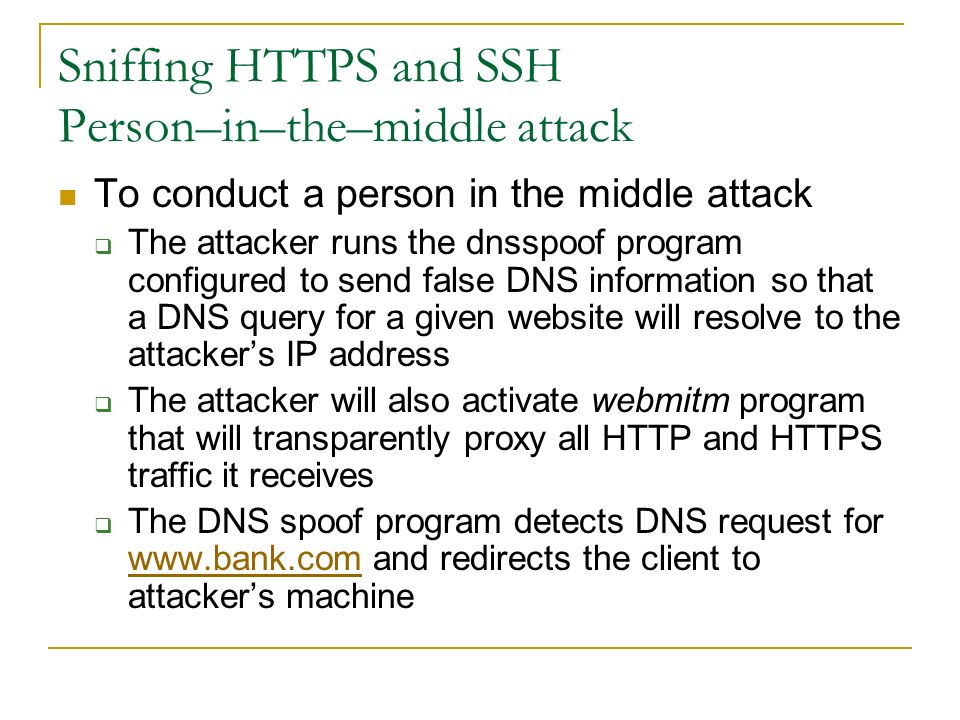 Sniffing HTTPS and SSH Person–in–the–middle attack To conduct a person in the middle attack  The attacker runs the dnsspoof program configured to send false DNS information so that a DNS query for a given website will resolve to the attacker’s IP address  The attacker will also activate webmitm program that will transparently proxy all HTTP and HTTPS traffic it receives  The DNS spoof program detects DNS request for   and redirects the client to attacker’s machine