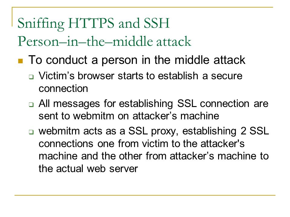 Sniffing HTTPS and SSH Person–in–the–middle attack To conduct a person in the middle attack  Victim’s browser starts to establish a secure connection  All messages for establishing SSL connection are sent to webmitm on attacker’s machine  webmitm acts as a SSL proxy, establishing 2 SSL connections one from victim to the attacker s machine and the other from attacker’s machine to the actual web server