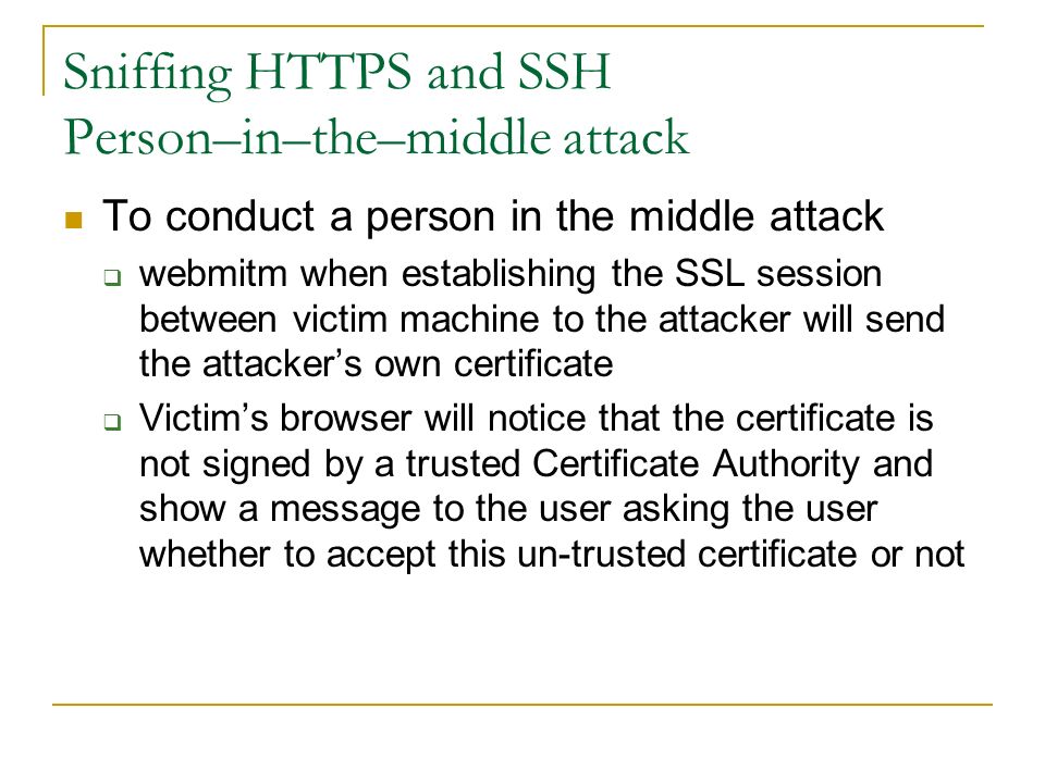 Sniffing HTTPS and SSH Person–in–the–middle attack To conduct a person in the middle attack  webmitm when establishing the SSL session between victim machine to the attacker will send the attacker’s own certificate  Victim’s browser will notice that the certificate is not signed by a trusted Certificate Authority and show a message to the user asking the user whether to accept this un-trusted certificate or not