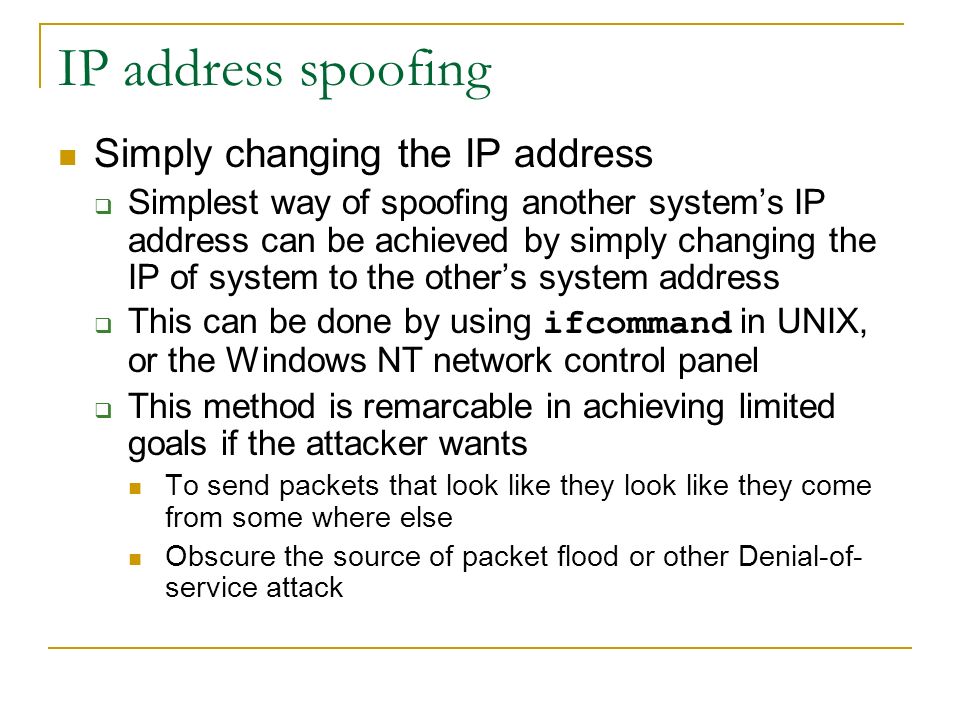 IP address spoofing Simply changing the IP address  Simplest way of spoofing another system’s IP address can be achieved by simply changing the IP of system to the other’s system address  This can be done by using ifcommand in UNIX, or the Windows NT network control panel  This method is remarcable in achieving limited goals if the attacker wants To send packets that look like they look like they come from some where else Obscure the source of packet flood or other Denial-of- service attack