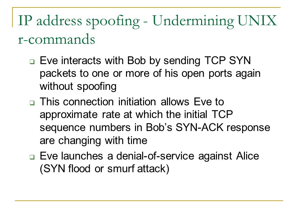 IP address spoofing - Undermining UNIX r-commands  Eve interacts with Bob by sending TCP SYN packets to one or more of his open ports again without spoofing  This connection initiation allows Eve to approximate rate at which the initial TCP sequence numbers in Bob’s SYN-ACK response are changing with time  Eve launches a denial-of-service against Alice (SYN flood or smurf attack)