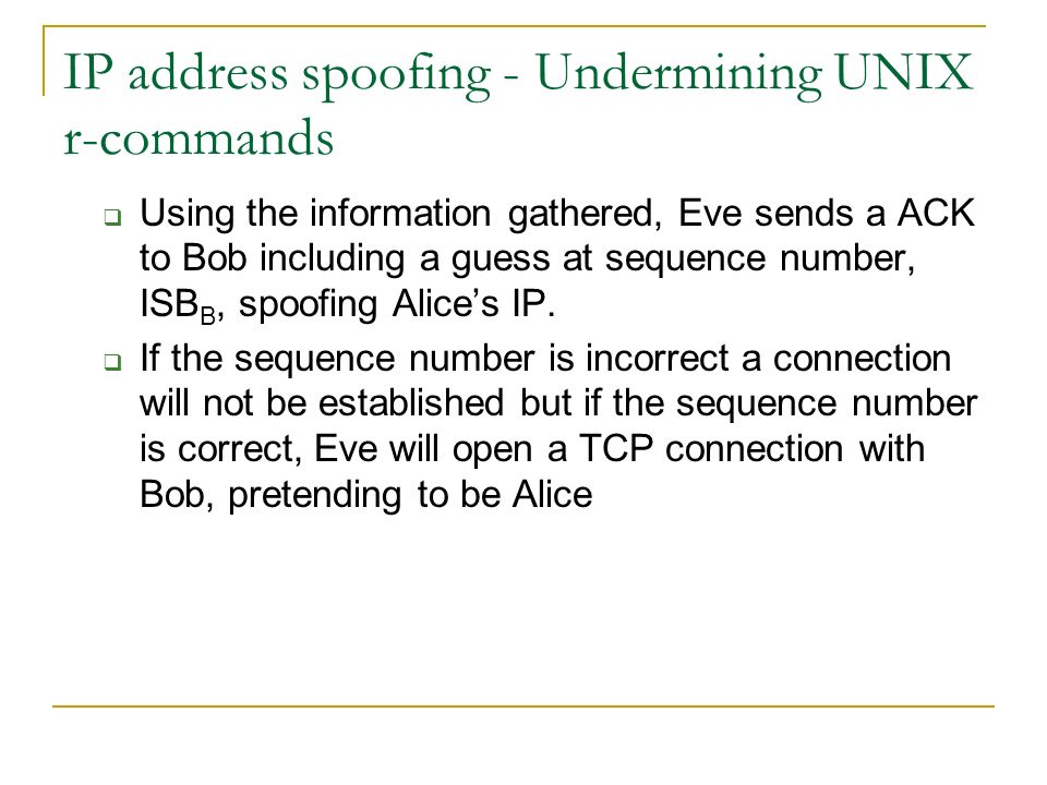 IP address spoofing - Undermining UNIX r-commands  Using the information gathered, Eve sends a ACK to Bob including a guess at sequence number, ISB B, spoofing Alice’s IP.