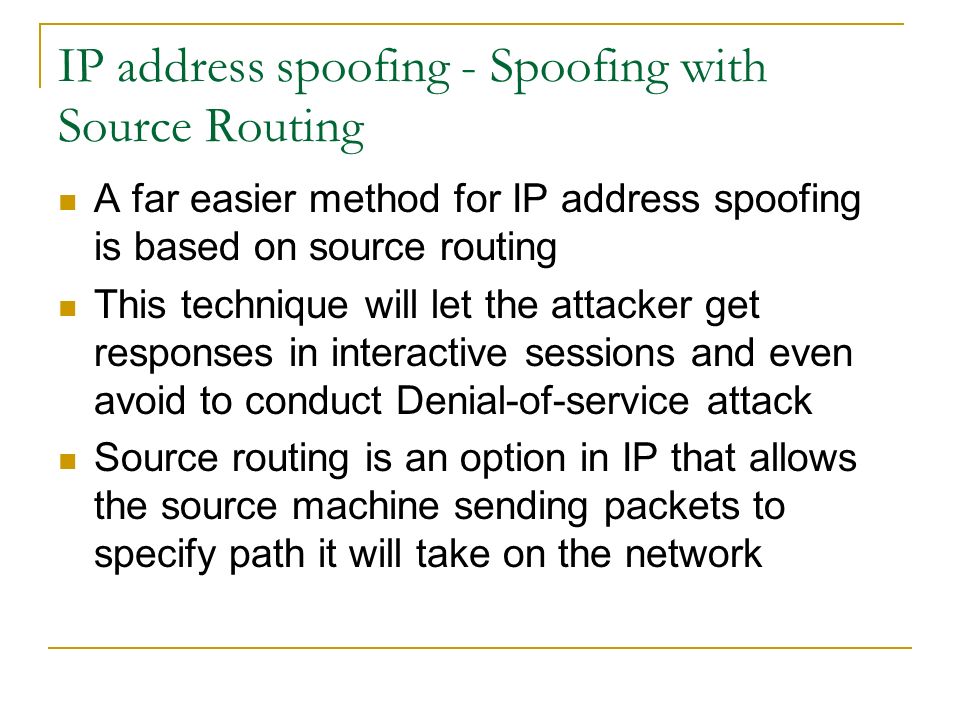 IP address spoofing - Spoofing with Source Routing A far easier method for IP address spoofing is based on source routing This technique will let the attacker get responses in interactive sessions and even avoid to conduct Denial-of-service attack Source routing is an option in IP that allows the source machine sending packets to specify path it will take on the network