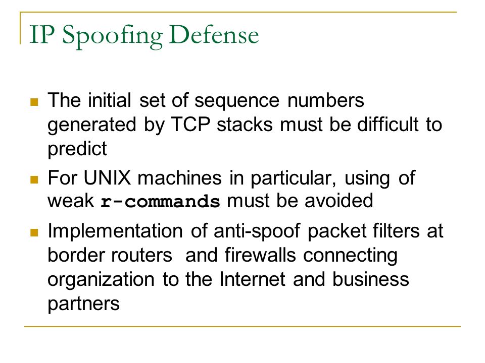 IP Spoofing Defense The initial set of sequence numbers generated by TCP stacks must be difficult to predict For UNIX machines in particular, using of weak r-commands must be avoided Implementation of anti-spoof packet filters at border routers and firewalls connecting organization to the Internet and business partners