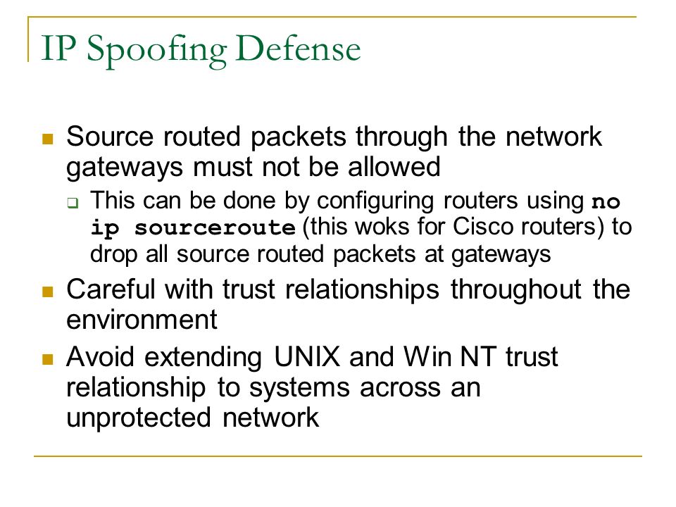 IP Spoofing Defense Source routed packets through the network gateways must not be allowed  This can be done by configuring routers using no ip sourceroute (this woks for Cisco routers) to drop all source routed packets at gateways Careful with trust relationships throughout the environment Avoid extending UNIX and Win NT trust relationship to systems across an unprotected network
