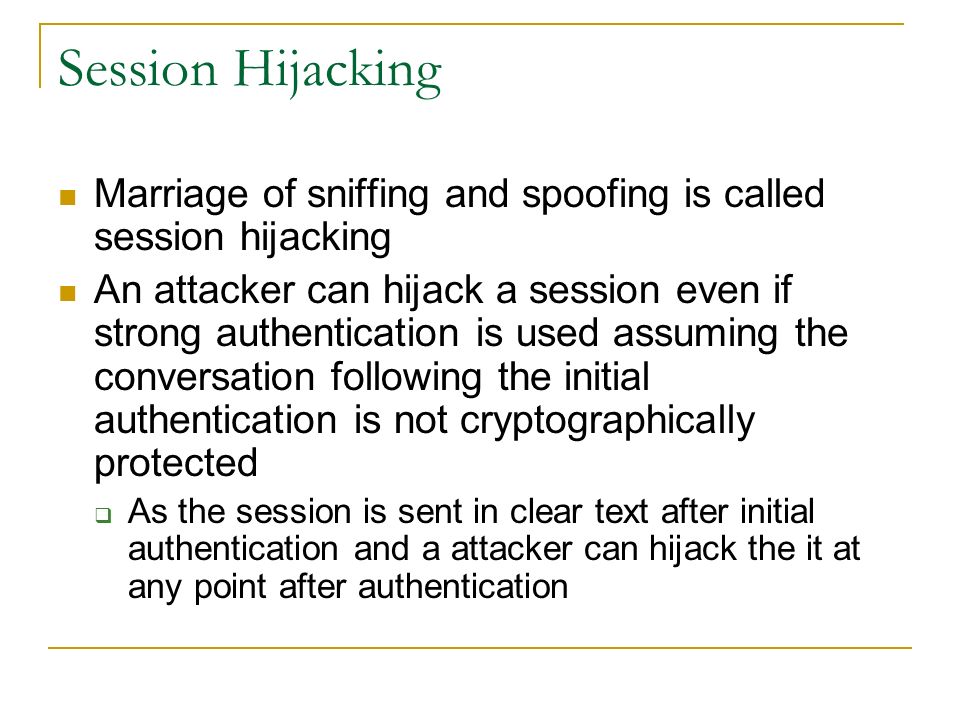 Session Hijacking Marriage of sniffing and spoofing is called session hijacking An attacker can hijack a session even if strong authentication is used assuming the conversation following the initial authentication is not cryptographically protected  As the session is sent in clear text after initial authentication and a attacker can hijack the it at any point after authentication