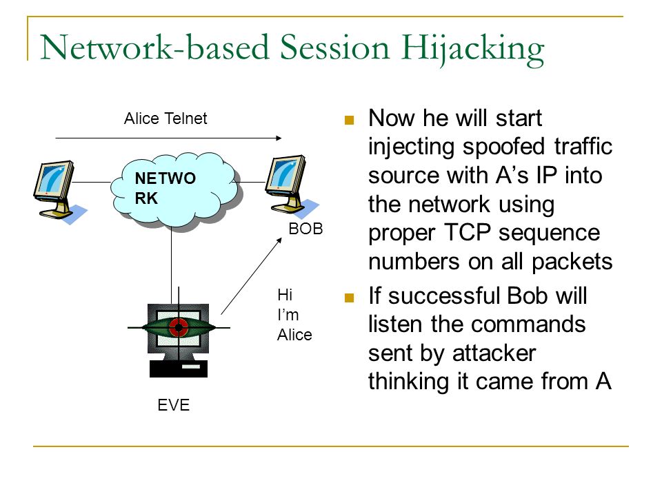 Network-based Session Hijacking Now he will start injecting spoofed traffic source with A’s IP into the network using proper TCP sequence numbers on all packets If successful Bob will listen the commands sent by attacker thinking it came from A NETWO RK EVE BOB Alice Telnet Hi I’m Alice