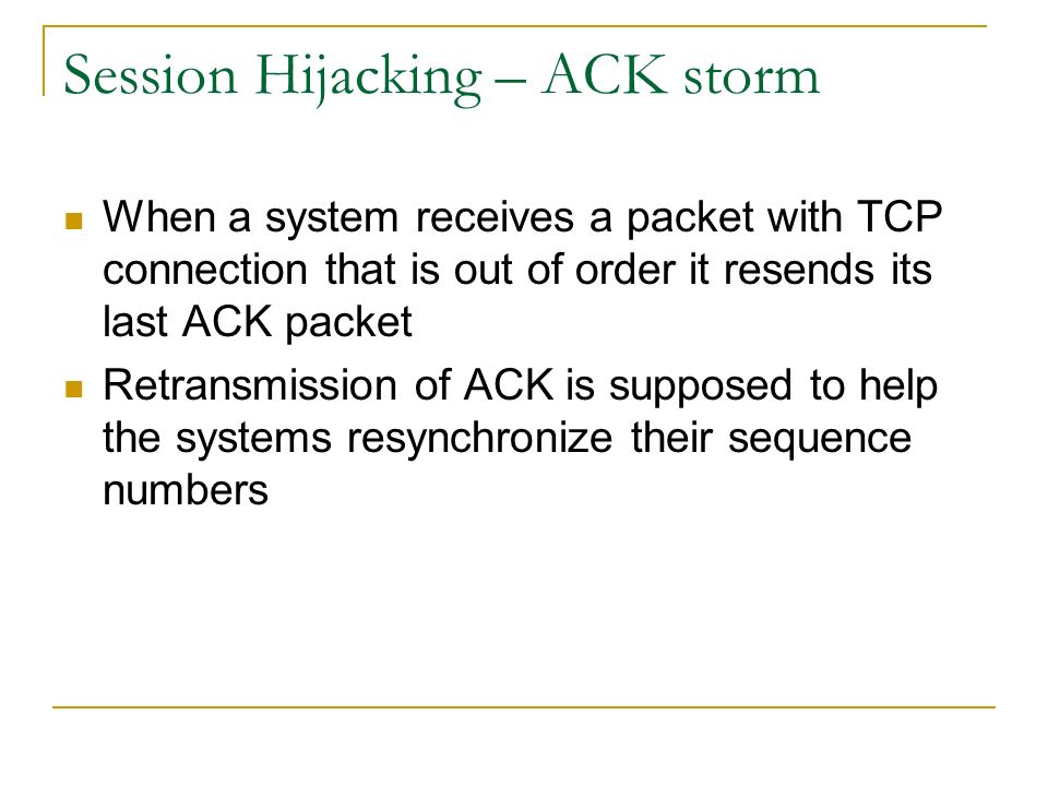 Session Hijacking – ACK storm When a system receives a packet with TCP connection that is out of order it resends its last ACK packet Retransmission of ACK is supposed to help the systems resynchronize their sequence numbers