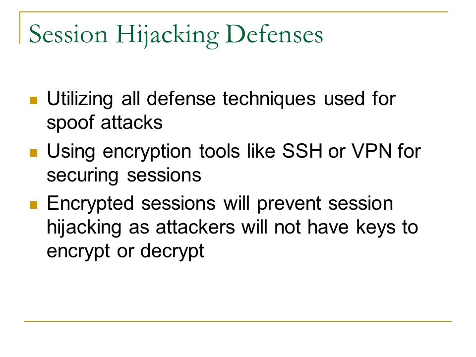 Session Hijacking Defenses Utilizing all defense techniques used for spoof attacks Using encryption tools like SSH or VPN for securing sessions Encrypted sessions will prevent session hijacking as attackers will not have keys to encrypt or decrypt