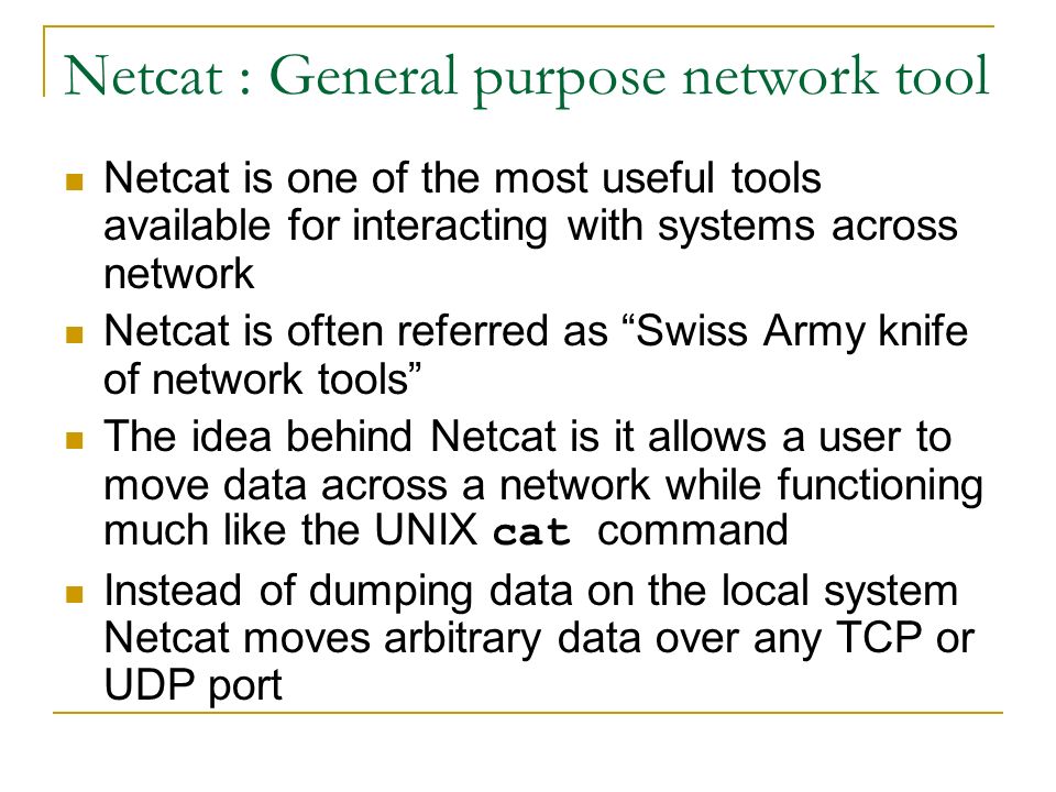 Netcat : General purpose network tool Netcat is one of the most useful tools available for interacting with systems across network Netcat is often referred as Swiss Army knife of network tools The idea behind Netcat is it allows a user to move data across a network while functioning much like the UNIX cat command Instead of dumping data on the local system Netcat moves arbitrary data over any TCP or UDP port