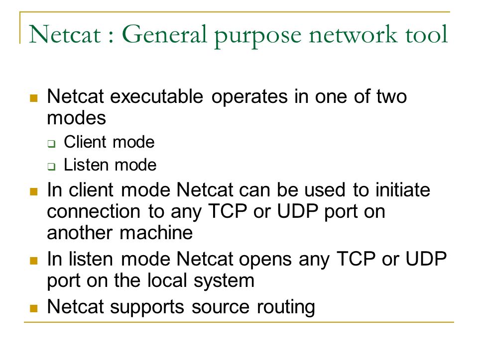 Netcat : General purpose network tool Netcat executable operates in one of two modes  Client mode  Listen mode In client mode Netcat can be used to initiate connection to any TCP or UDP port on another machine In listen mode Netcat opens any TCP or UDP port on the local system Netcat supports source routing