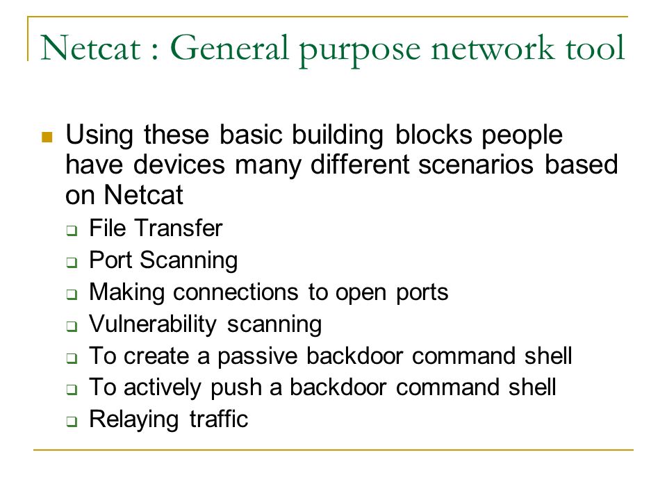 Netcat : General purpose network tool Using these basic building blocks people have devices many different scenarios based on Netcat  File Transfer  Port Scanning  Making connections to open ports  Vulnerability scanning  To create a passive backdoor command shell  To actively push a backdoor command shell  Relaying traffic