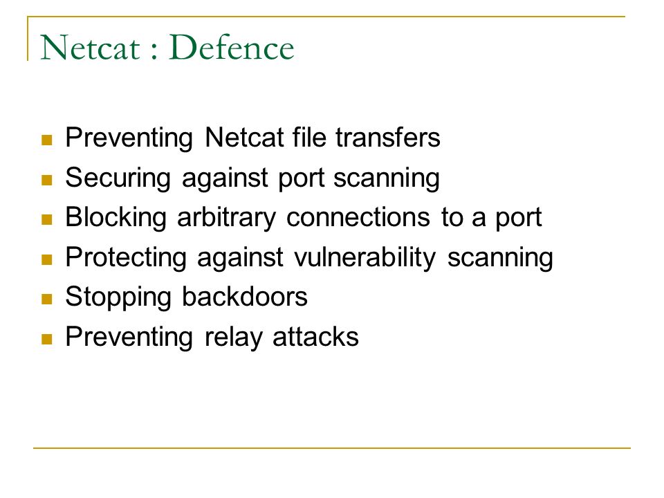 Netcat : Defence Preventing Netcat file transfers Securing against port scanning Blocking arbitrary connections to a port Protecting against vulnerability scanning Stopping backdoors Preventing relay attacks