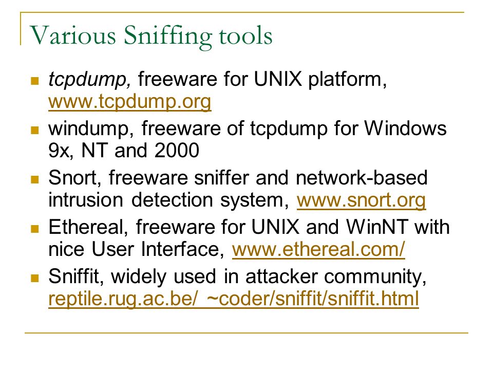 Various Sniffing tools tcpdump, freeware for UNIX platform,     windump, freeware of tcpdump for Windows 9x, NT and 2000 Snort, freeware sniffer and network-based intrusion detection system,   Ethereal, freeware for UNIX and WinNT with nice User Interface,   Sniffit, widely used in attacker community, reptile.rug.ac.be/ ~coder/sniffit/sniffit.html reptile.rug.ac.be/ ~coder/sniffit/sniffit.html