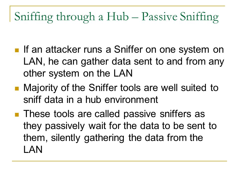 Sniffing through a Hub – Passive Sniffing If an attacker runs a Sniffer on one system on LAN, he can gather data sent to and from any other system on the LAN Majority of the Sniffer tools are well suited to sniff data in a hub environment These tools are called passive sniffers as they passively wait for the data to be sent to them, silently gathering the data from the LAN