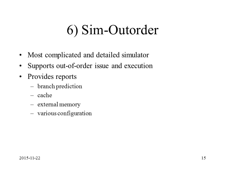 ) Sim-Outorder Most complicated and detailed simulator Supports out-of-order issue and execution Provides reports –branch prediction –cache –external memory –various configuration