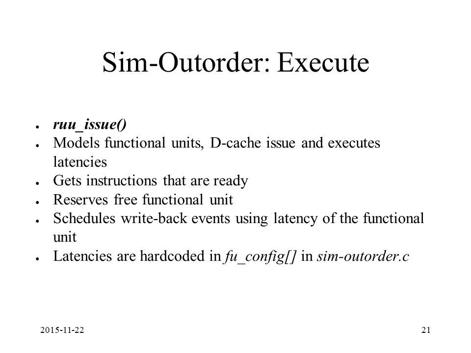 Sim-Outorder: Execute ● ruu_issue() ● Models functional units, D-cache issue and executes latencies ● Gets instructions that are ready ● Reserves free functional unit ● Schedules write-back events using latency of the functional unit ● Latencies are hardcoded in fu_config[] in sim-outorder.c