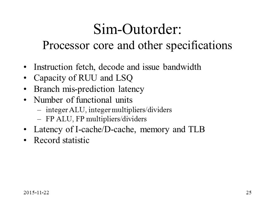 Sim-Outorder: Processor core and other specifications Instruction fetch, decode and issue bandwidth Capacity of RUU and LSQ Branch mis-prediction latency Number of functional units –integer ALU, integer multipliers/dividers –FP ALU, FP multipliers/dividers Latency of I-cache/D-cache, memory and TLB Record statistic