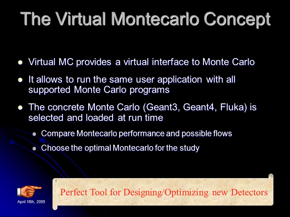 April 18th, 2009TILC09 - Corrado Gatto4 The Virtual Montecarlo Concept Virtual MC provides a virtual interface to Monte Carlo Virtual MC provides a virtual interface to Monte Carlo It allows to run the same user application with all supported Monte Carlo programs It allows to run the same user application with all supported Monte Carlo programs The concrete Monte Carlo (Geant3, Geant4, Fluka) is selected and loaded at run time The concrete Monte Carlo (Geant3, Geant4, Fluka) is selected and loaded at run time Compare Montecarlo performance and possible flows Compare Montecarlo performance and possible flows Choose the optimal Montecarlo for the study Choose the optimal Montecarlo for the study Perfect Tool for Designing/Optimizing new Detectors