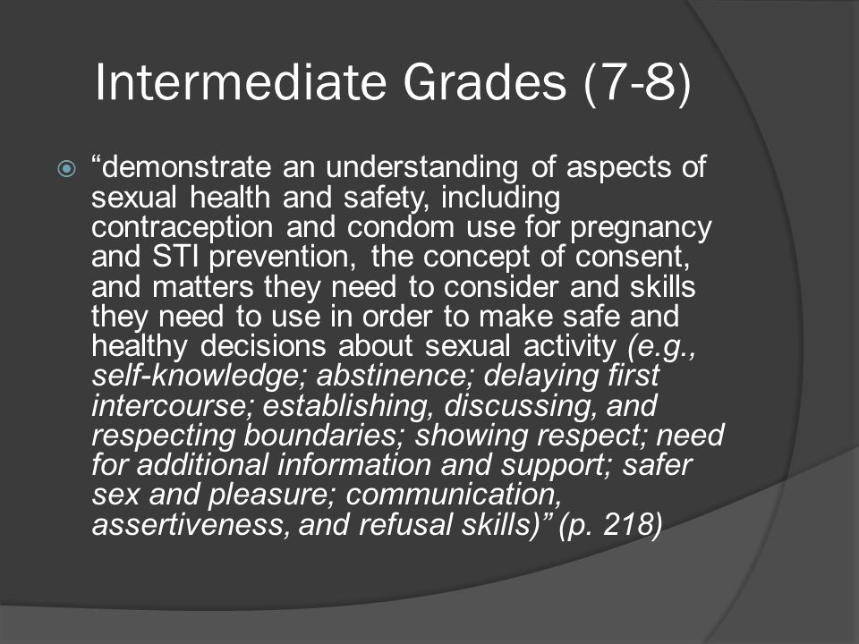 Intermediate Grades (7-8)  demonstrate an understanding of aspects of sexual health and safety, including contraception and condom use for pregnancy and STI prevention, the concept of consent, and matters they need to consider and skills they need to use in order to make safe and healthy decisions about sexual activity (e.g., self-knowledge; abstinence; delaying first intercourse; establishing, discussing, and respecting boundaries; showing respect; need for additional information and support; safer sex and pleasure; communication, assertiveness, and refusal skills) (p.