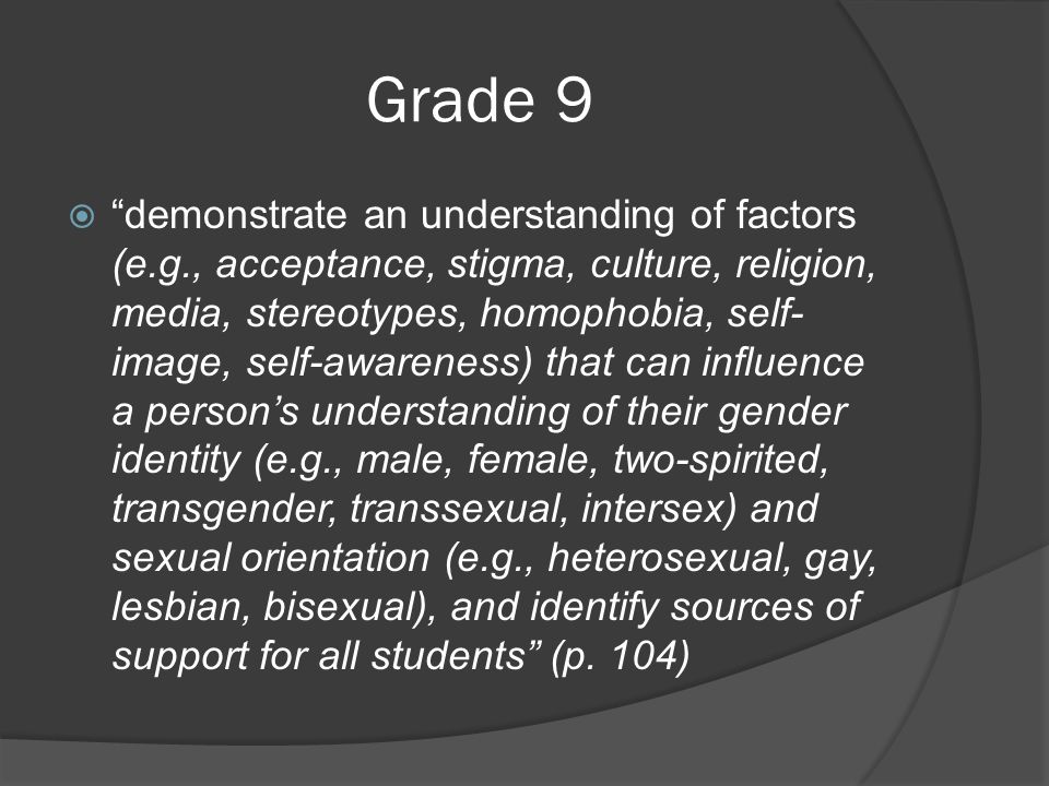 Grade 9  demonstrate an understanding of factors (e.g., acceptance, stigma, culture, religion, media, stereotypes, homophobia, self- image, self-awareness) that can influence a person’s understanding of their gender identity (e.g., male, female, two-spirited, transgender, transsexual, intersex) and sexual orientation (e.g., heterosexual, gay, lesbian, bisexual), and identify sources of support for all students (p.