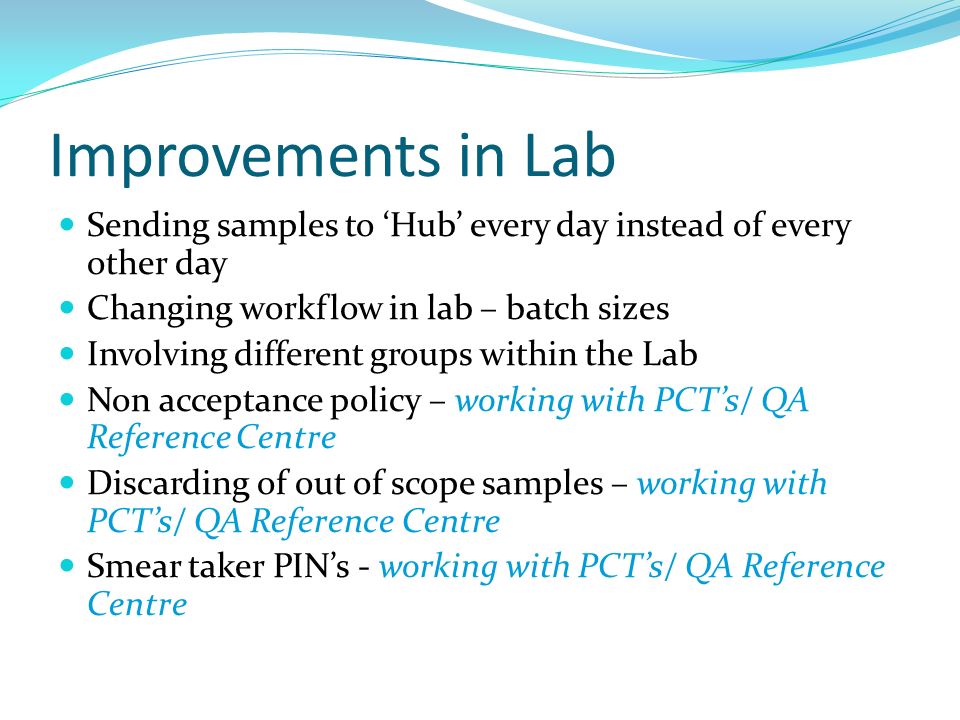 Improvements in Lab Sending samples to ‘Hub’ every day instead of every other day Changing workflow in lab – batch sizes Involving different groups within the Lab Non acceptance policy – working with PCT’s/ QA Reference Centre Discarding of out of scope samples – working with PCT’s/ QA Reference Centre Smear taker PIN’s - working with PCT’s/ QA Reference Centre
