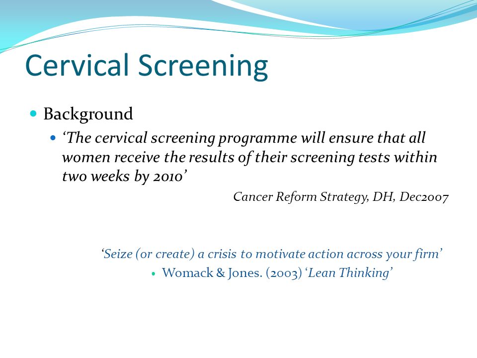 Cervical Screening Background ‘The cervical screening programme will ensure that all women receive the results of their screening tests within two weeks by 2010’ Cancer Reform Strategy, DH, Dec2007 ‘Seize (or create) a crisis to motivate action across your firm’ Womack & Jones.