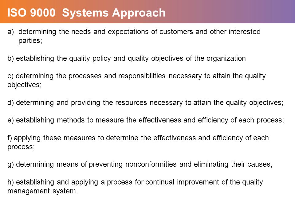 a)determining the needs and expectations of customers and other interested parties; b) establishing the quality policy and quality objectives of the organization c) determining the processes and responsibilities necessary to attain the quality objectives; d) determining and providing the resources necessary to attain the quality objectives; e) establishing methods to measure the effectiveness and efficiency of each process; f) applying these measures to determine the effectiveness and efficiency of each process; g) determining means of preventing nonconformities and eliminating their causes; h) establishing and applying a process for continual improvement of the quality management system.