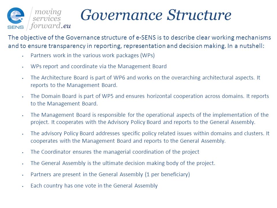 Governance Structure The objective of the Governance structure of e-SENS is to describe clear working mechanisms and to ensure transparency in reporting, representation and decision making.