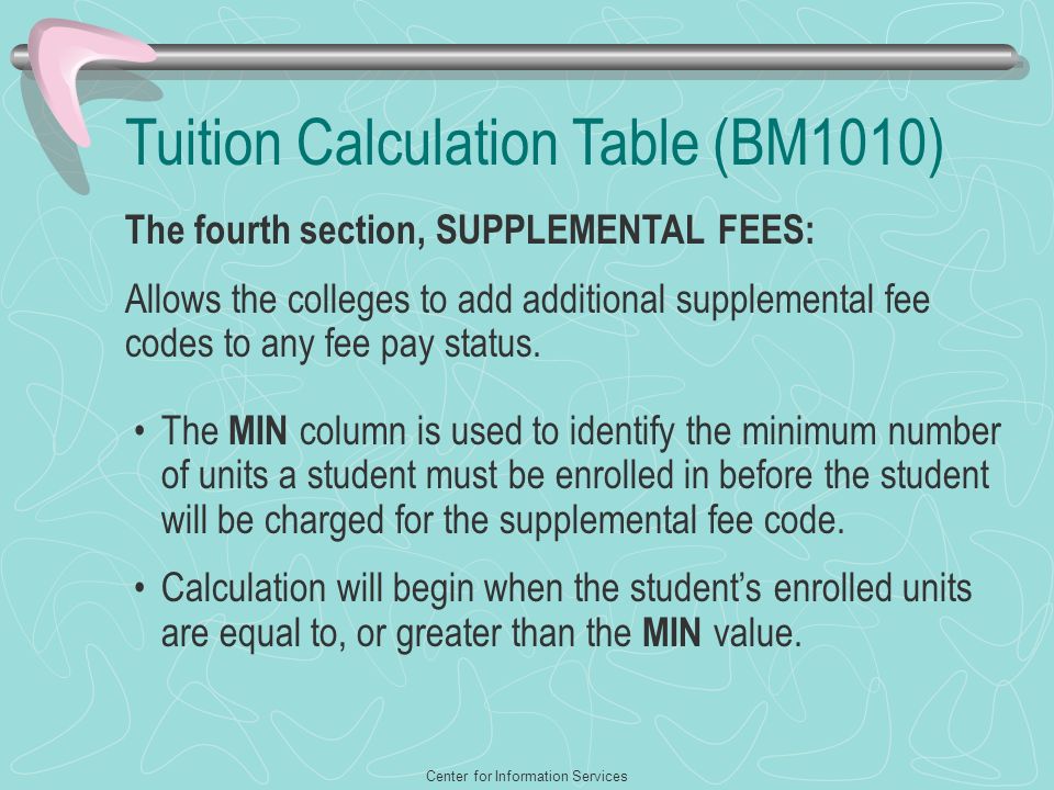 Center for Information Services Tuition Calculation Table (BM1010) The fourth section, SUPPLEMENTAL FEES: Allows the colleges to add additional supplemental fee codes to any fee pay status.