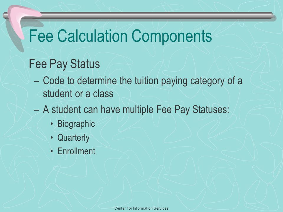 Center for Information Services Fee Calculation Components Fee Pay Status –Code to determine the tuition paying category of a student or a class –A student can have multiple Fee Pay Statuses: Biographic Quarterly Enrollment